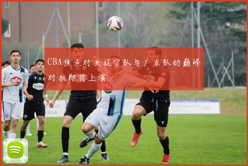 CBA焦点对决辽宁队与广东队的巅峰对抗即将上演