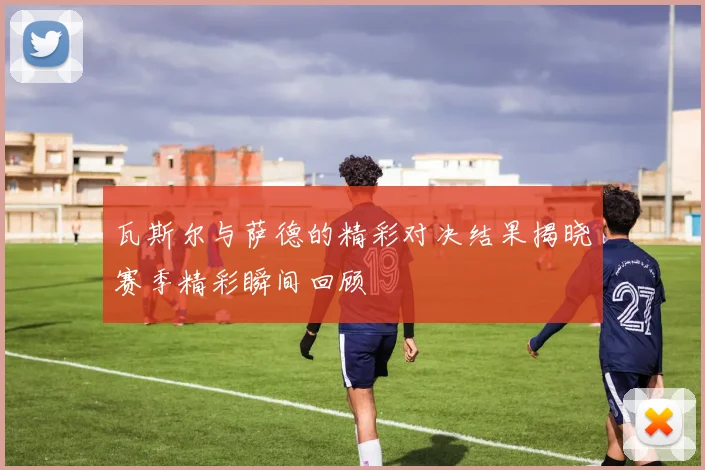 瓦斯尔与萨德的精彩对决结果揭晓赛季精彩瞬间回顾