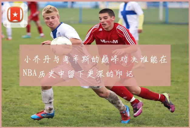 小乔丹与考辛斯的巅峰对决谁能在NBA历史中留下更深的印记