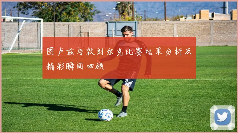 图卢兹与敦刻尔克比赛结果分析及精彩瞬间回顾