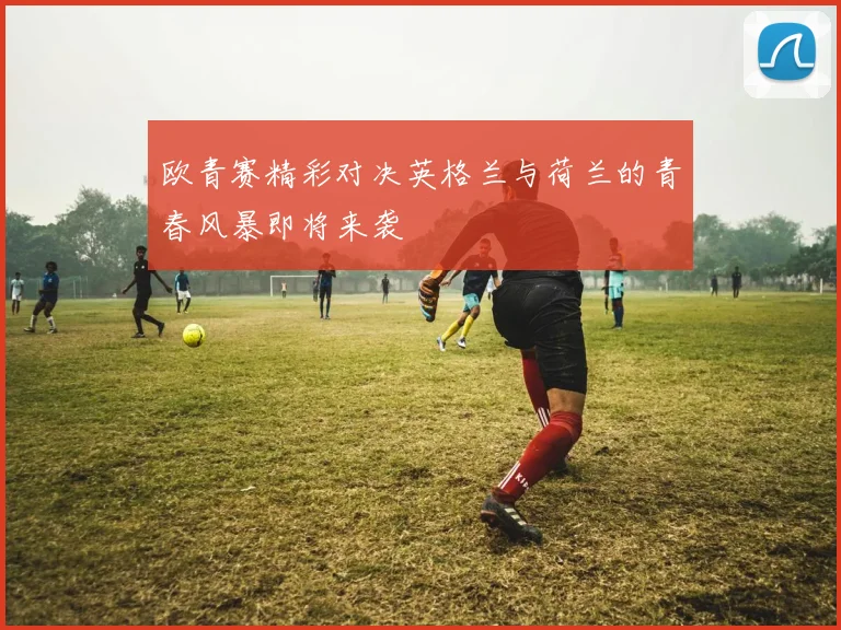 欧青赛精彩对决英格兰与荷兰的青春风暴即将来袭