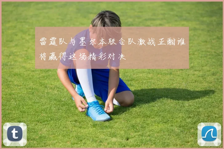 雷霆队与墨尔本联合队激战正酣谁将赢得这场精彩对决