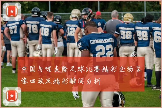 中国与喀麦隆足球比赛精彩全场录像回放及精彩瞬间分析