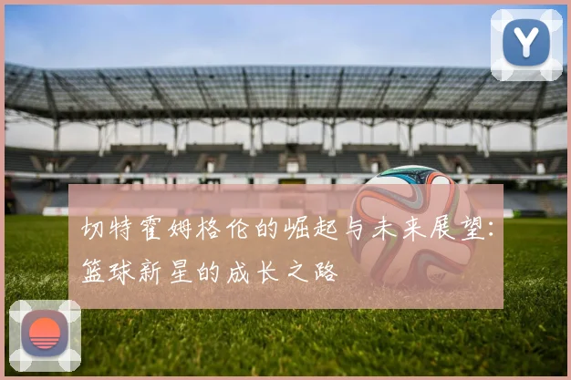 切特霍姆格伦的崛起与未来展望：篮球新星的成长之路